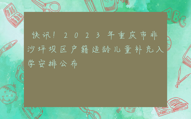 快讯!2023年重庆市非沙坪坝区户籍适龄儿童补充入学安排公布