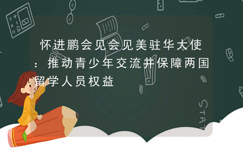 怀进鹏会见会见美驻华大使：推动青少年交流并保障两国留学人员权益