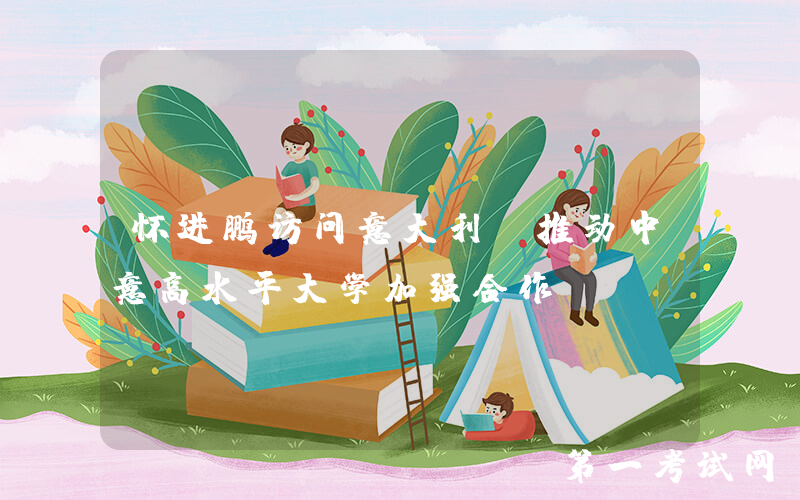 怀进鹏访问意大利，推动中意高水平大学加强合作