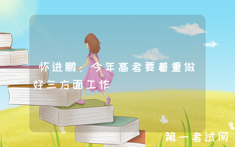 怀进鹏：今年高考要着重做好三方面工作