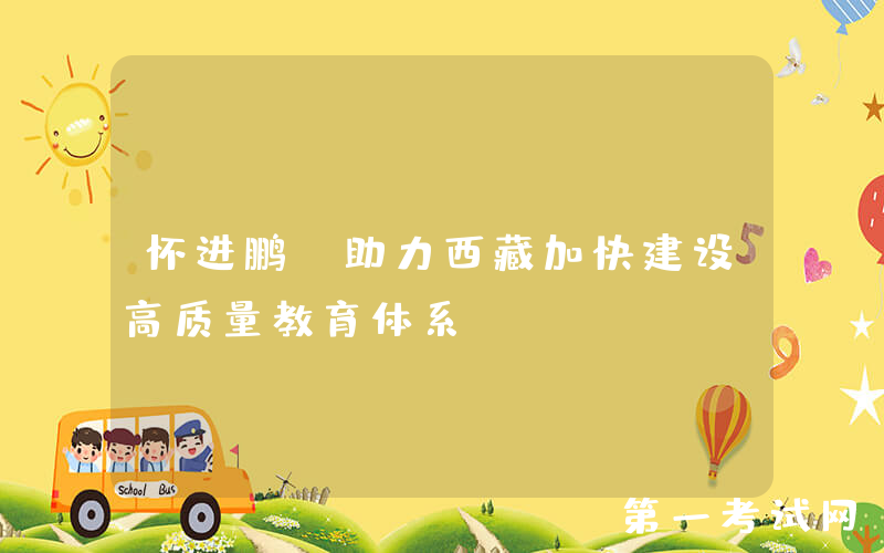 怀进鹏：助力西藏加快建设高质量教育体系