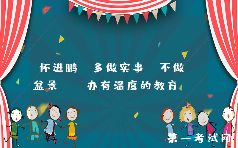 怀进鹏：多做实事、不做“盆景”，办有温度的教育