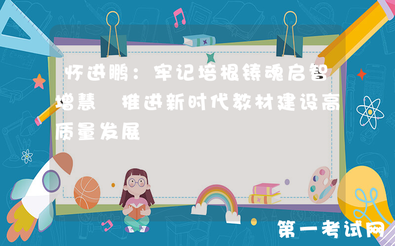 怀进鹏：牢记培根铸魂启智增慧 推进新时代教材建设高质量发展