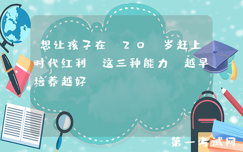 想让孩子在 20 岁赶上时代红利？这三种能力，越早培养越好