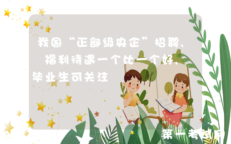 我国“正部级央企”招聘, 福利待遇一个比一个好, 毕业生可关注