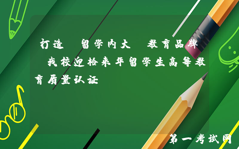 打造“留学内大”教育品牌！我校迎检来华留学生高等教育质量认证