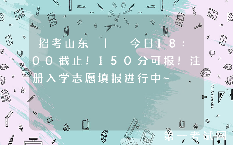 招考山东 | 今日18:00截止！150分可报！注册入学志愿填报进行中~