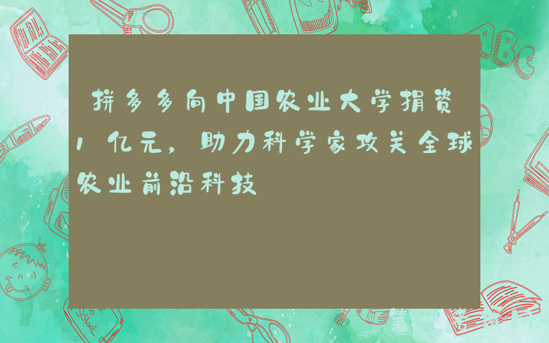 拼多多向中国农业大学捐资1亿元，助力科学家攻关全球农业前沿科技