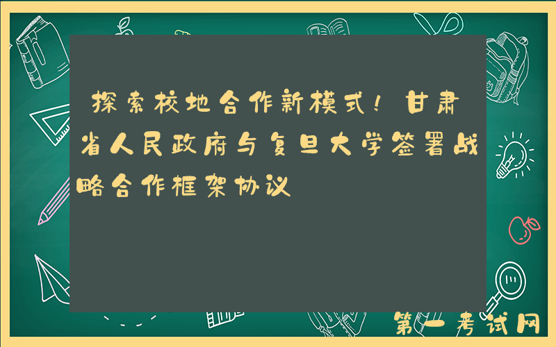 探索校地合作新模式！甘肃省人民政府与复旦大学签署战略合作框架协议