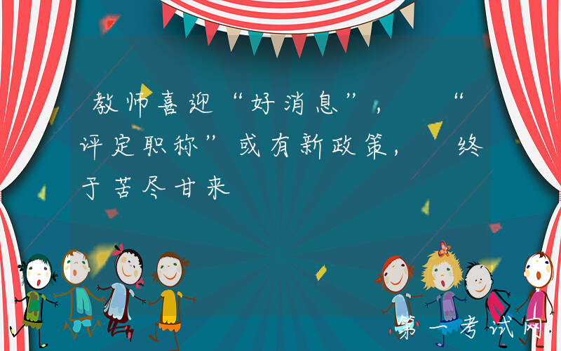 教师喜迎“好消息”, “评定职称”或有新政策, 终于苦尽甘来