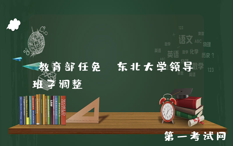 教育部任免！东北大学领导班子调整