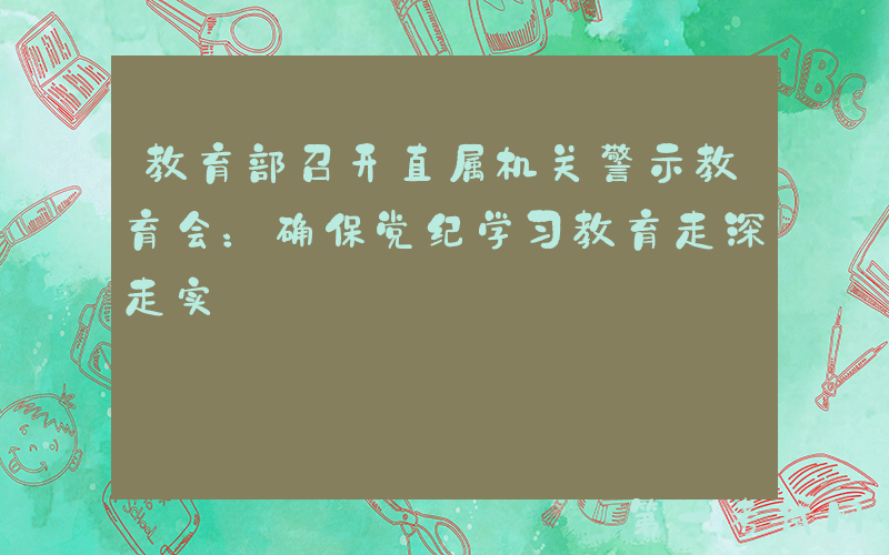 教育部召开直属机关警示教育会：确保党纪学习教育走深走实