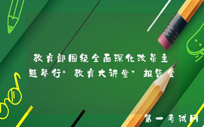 教育部围绕全面深化改革主题举行“教育大讲堂”报告会