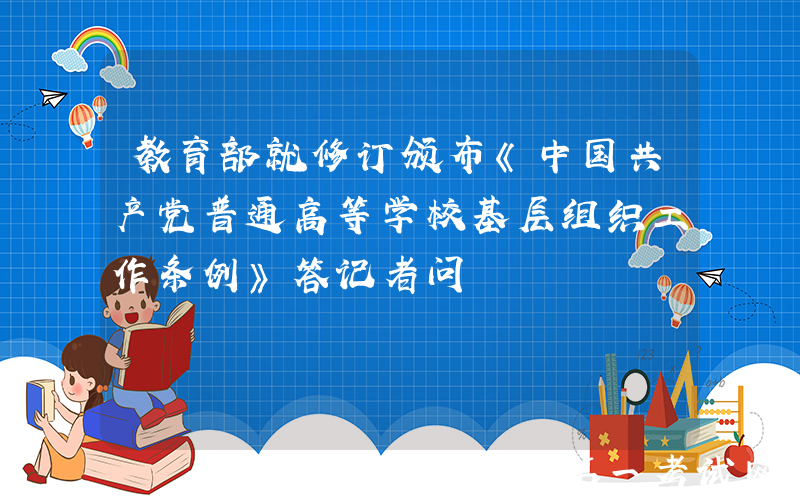 教育部就修订颁布《中国共产党普通高等学校基层组织工作条例》答记者问