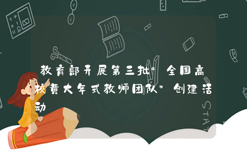 教育部开展第三批“全国高校黄大年式教师团队”创建活动