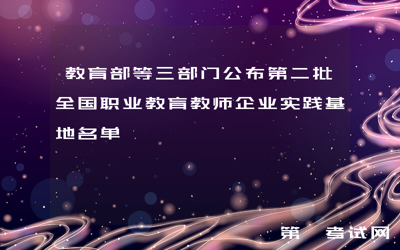 教育部等三部门公布第二批全国职业教育教师企业实践基地名单