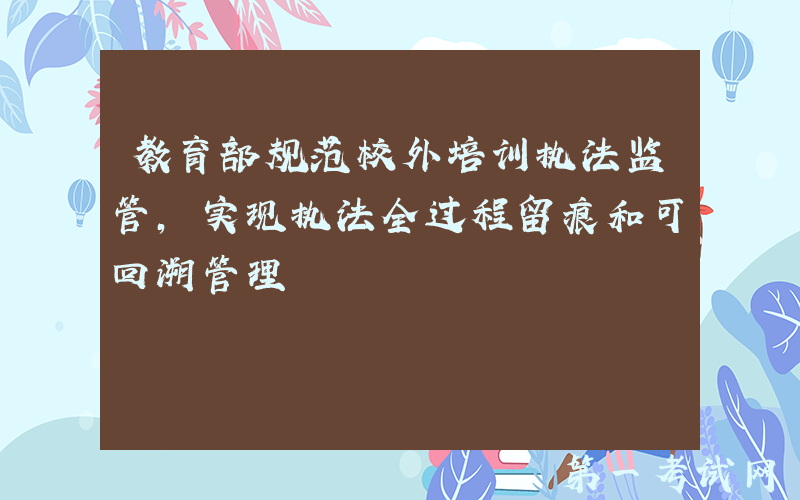 教育部规范校外培训执法监管，实现执法全过程留痕和可回溯管理