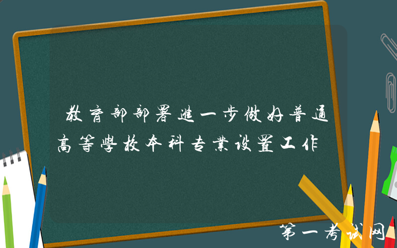 教育部部署进一步做好普通高等学校本科专业设置工作