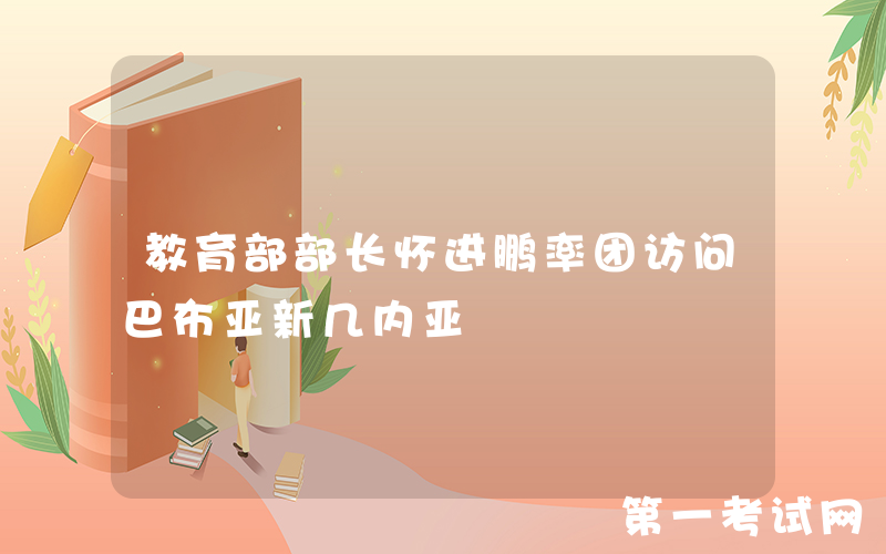 教育部部长怀进鹏率团访问巴布亚新几内亚