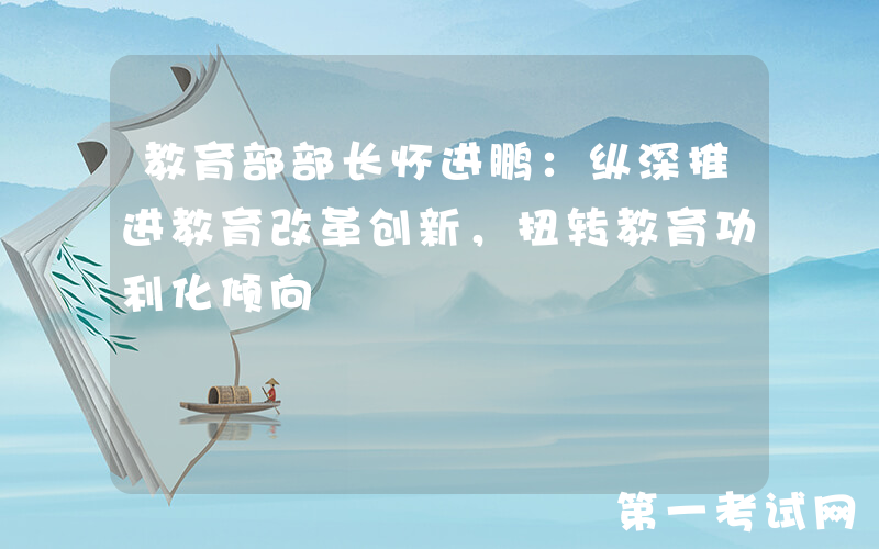 教育部部长怀进鹏：纵深推进教育改革创新，扭转教育功利化倾向