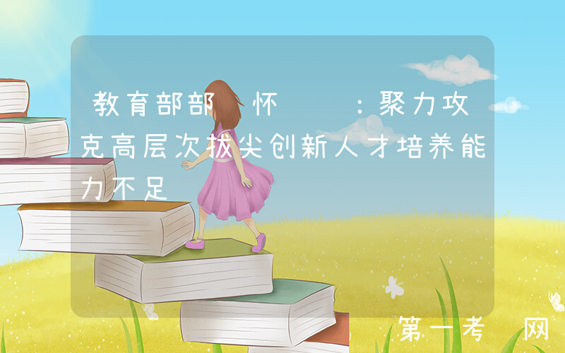教育部部长怀进鹏：聚力攻克高层次拔尖创新人才培养能力不足难题