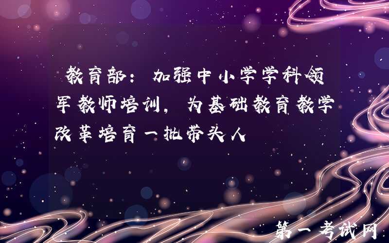 教育部：加强中小学学科领军教师培训，为基础教育教学改革培育一批带头人