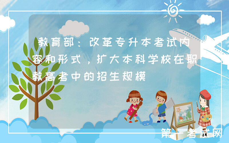 教育部：改革专升本考试内容和形式，扩大本科学校在职教高考中的招生规模