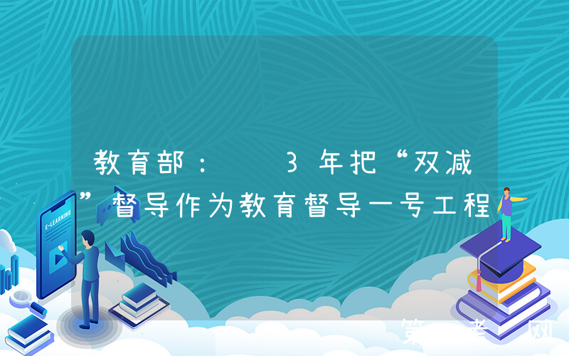 教育部：连续3年把“双减”督导作为教育督导一号工程