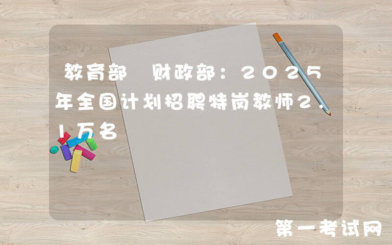 教育部 财政部：2025年全国计划招聘特岗教师2.1万名