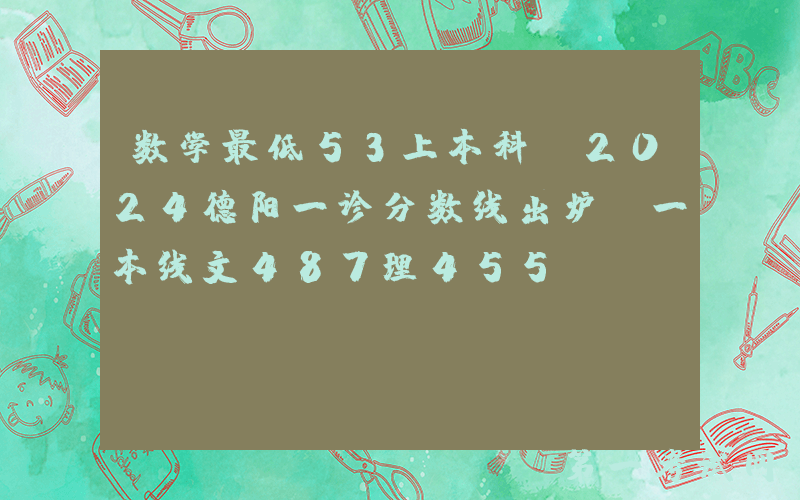 数学最低53上本科！2024德阳一诊分数线出炉，一本线文487理455
