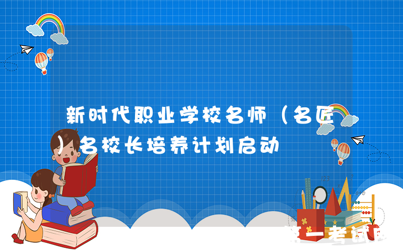 新时代职业学校名师（名匠）名校长培养计划启动