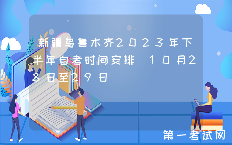 新疆乌鲁木齐2023年下半年自考时间安排（10月28日至29日）