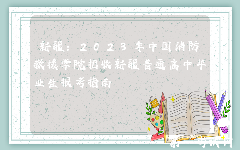新疆：2023年中国消防救援学院招收新疆普通高中毕业生报考指南