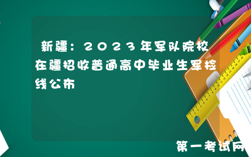 新疆：2023年军队院校在疆招收普通高中毕业生军检线公布