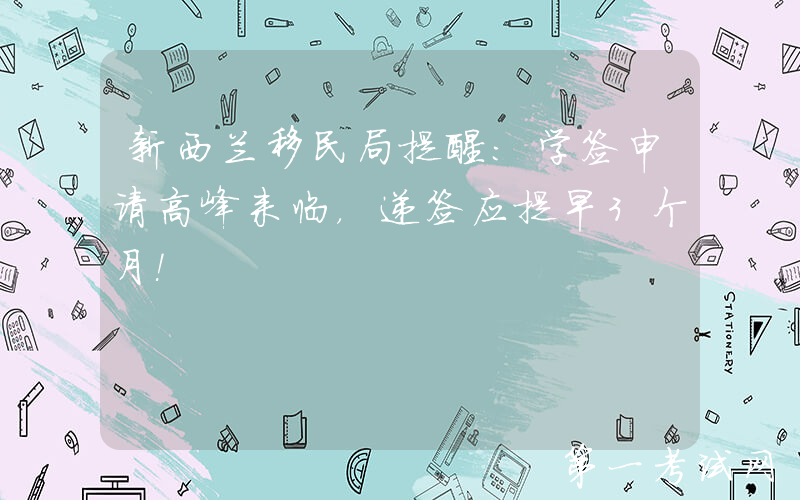 新西兰移民局提醒：学签申请高峰来临，递签应提早3个月！