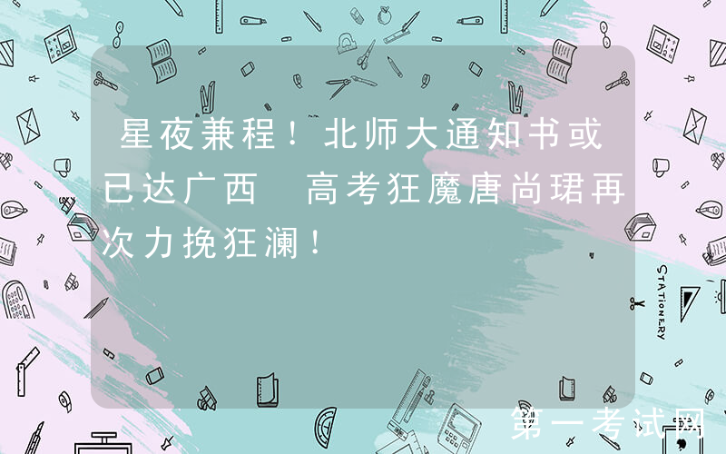 星夜兼程！北师大通知书或已达广西 高考狂魔唐尚珺再次力挽狂澜！