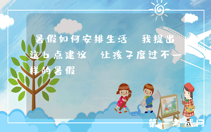暑假如何安排生活，我提出这6点建议，让孩子度过不一样的暑假