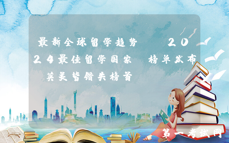 最新全球留学趋势！《2024最佳留学国家》榜单发布，英美皆错失榜首？
