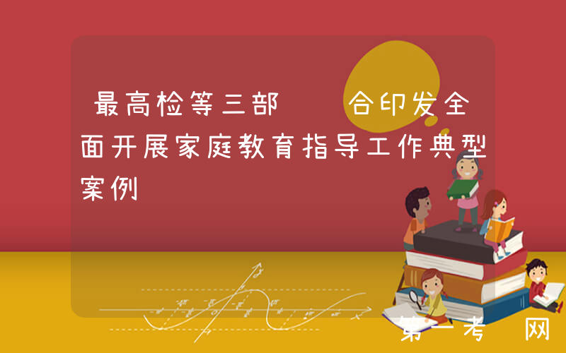 最高检等三部门联合印发全面开展家庭教育指导工作典型案例