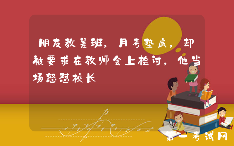 朋友教差班，月考垫底，却被要求在教师会上检讨，他当场怒怼校长