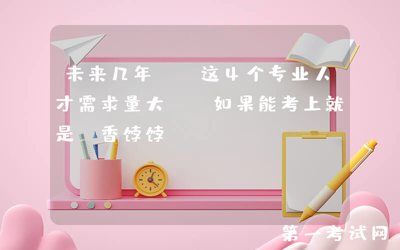 未来几年, 这4个专业人才需求量大, 如果能考上就是“香饽饽”