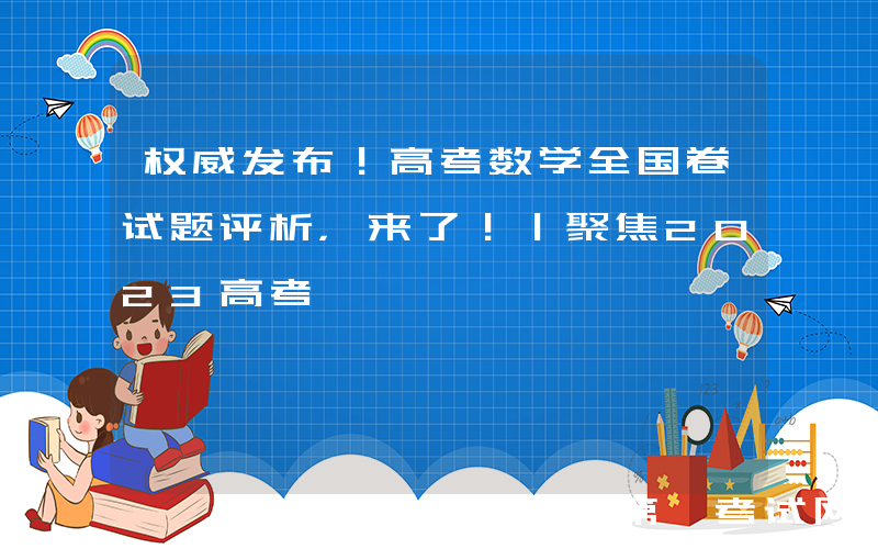 权威发布！高考数学全国卷试题评析，来了！｜聚焦2023高考