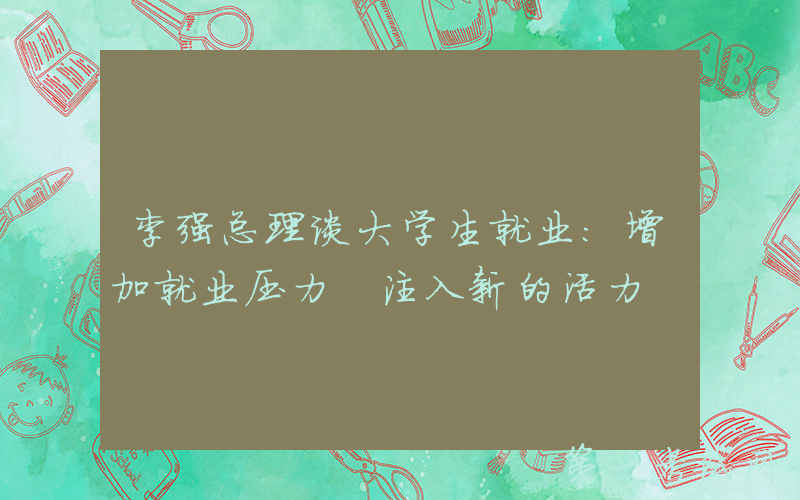 李强总理谈大学生就业：增加就业压力 注入新的活力