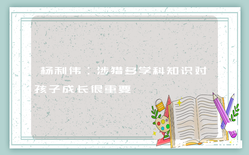 杨利伟：涉猎多学科知识对孩子成长很重要