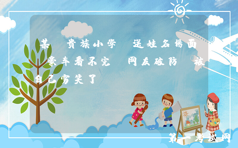 某“贵族小学”送娃名场面，豪车看不完，网友破防：被自己穷笑了