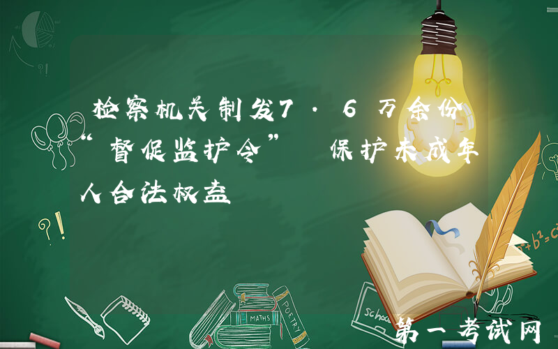 检察机关制发7.6万余份“督促监护令” 保护未成年人合法权益