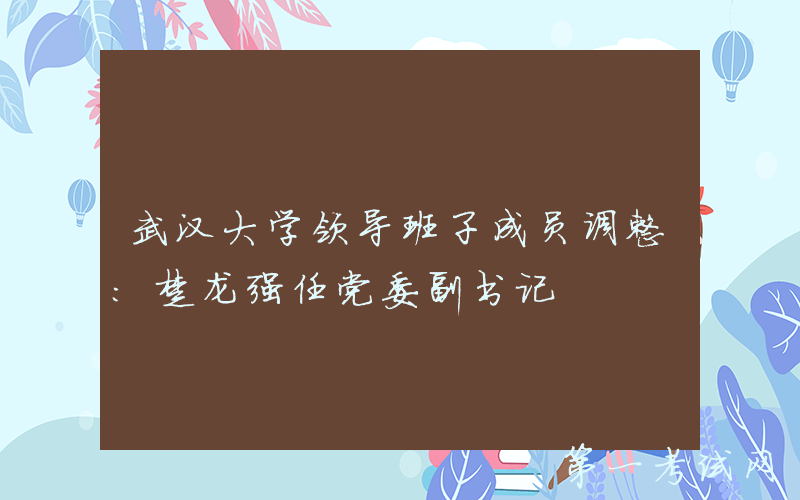 武汉大学领导班子成员调整：楚龙强任党委副书记