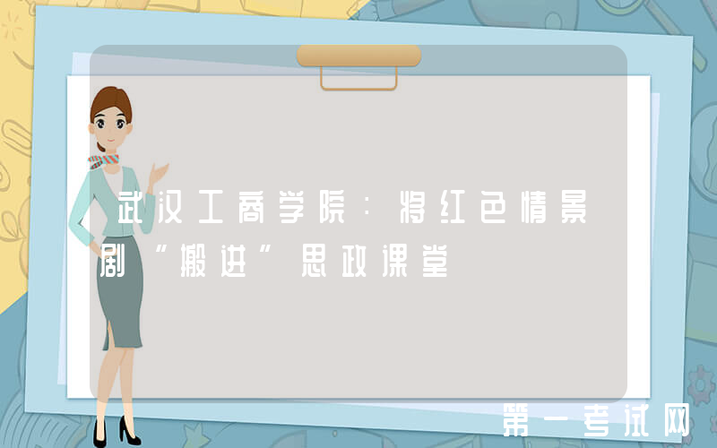 武汉工商学院：将红色情景剧“搬进”思政课堂