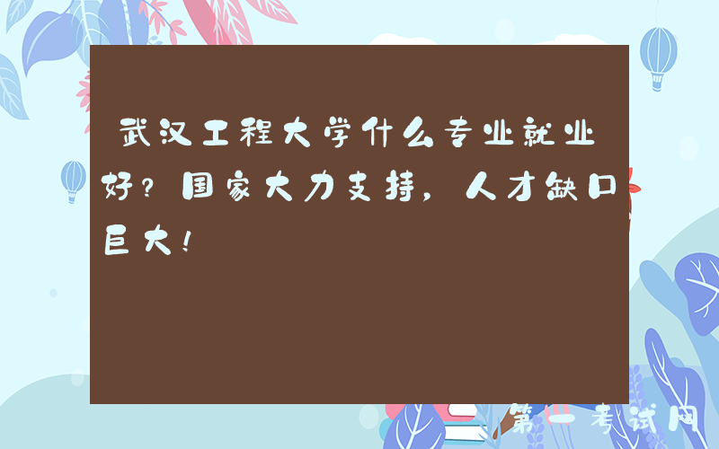 武汉工程大学什么专业就业好？国家大力支持，人才缺口巨大！