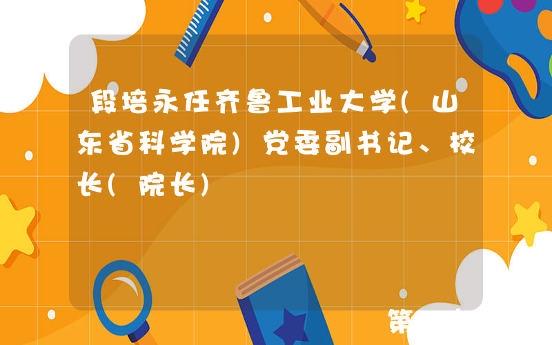 段培永任齐鲁工业大学(山东省科学院)党委副书记、校长(院长)